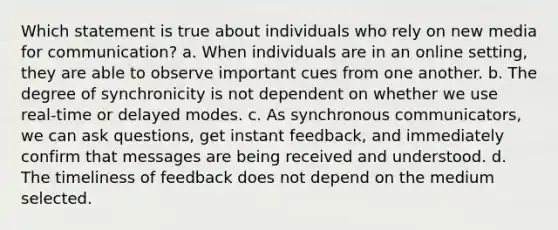 Which statement is true about individuals who rely on new media for communication? a. When individuals are in an online setting, they are able to observe important cues from one another. b. The degree of synchronicity is not dependent on whether we use real-time or delayed modes. c. As synchronous communicators, we can ask questions, get instant feedback, and immediately confirm that messages are being received and understood. d. The timeliness of feedback does not depend on the medium selected.