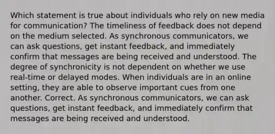 Which statement is true about individuals who rely on <a href='https://www.questionai.com/knowledge/kzZfxpQHE9-new-media' class='anchor-knowledge'>new media</a> for communication? The timeliness of feedback does not depend on the medium selected. As synchronous communicators, we can ask questions, get instant feedback, and immediately confirm that messages are being received and understood. The degree of synchronicity is not dependent on whether we use real-time or delayed modes. When individuals are in an online setting, they are able to observe important cues from one another. Correct. As synchronous communicators, we can ask questions, get instant feedback, and immediately confirm that messages are being received and understood.