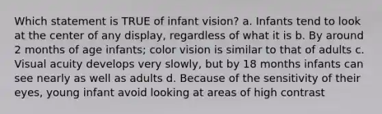 Which statement is TRUE of infant vision? a. Infants tend to look at the center of any display, regardless of what it is b. By around 2 months of age infants; color vision is similar to that of adults c. Visual acuity develops very slowly, but by 18 months infants can see nearly as well as adults d. Because of the sensitivity of their eyes, young infant avoid looking at areas of high contrast