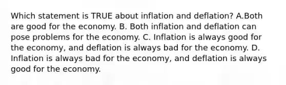 Which statement is TRUE about inflation and deflation? A.Both are good for the economy. B. Both inflation and deflation can pose problems for the economy. C. Inflation is always good for the economy, and deflation is always bad for the economy. D. Inflation is always bad for the economy, and deflation is always good for the economy.