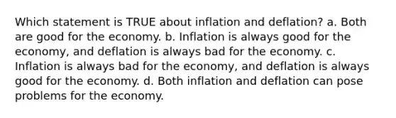 Which statement is TRUE about inflation and deflation? a. Both are good for the economy. b. Inflation is always good for the economy, and deflation is always bad for the economy. c. Inflation is always bad for the economy, and deflation is always good for the economy. d. Both inflation and deflation can pose problems for the economy.