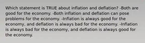 Which statement is TRUE about inflation and deflation? -Both are good for the economy. -Both inflation and deflation can pose problems for the economy. -Inflation is always good for the economy, and deflation is always bad for the economy. -Inflation is always bad for the economy, and deflation is always good for the economy.