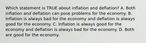 Which statement is TRUE about inflation and deflation? A. Both inflation and deflation can pose problems for the economy. B. Inflation is always bad for the economy and deflation is always good for the economy. C. Inflation is always good for the economy and deflation is always bad for the economy. D. Both are good for the economy.