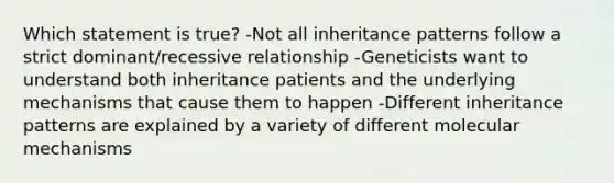 Which statement is true? -Not all inheritance patterns follow a strict dominant/recessive relationship -Geneticists want to understand both inheritance patients and the underlying mechanisms that cause them to happen -Different inheritance patterns are explained by a variety of different molecular mechanisms