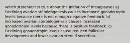 Which statement is true about the initiation of menopause? a) Declining ovarian steroidogenesis causes increased gonadotropin levels because there is not enough negative feedback. b) Increased ovarian steroidogenesis causes increased gonadotropin levels because there is positive feedback. c) Declining gonadotropin levels cause reduced follicular development and lower ovarian steroid secretion.