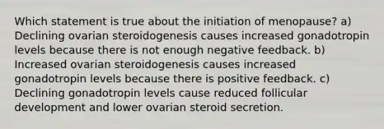 Which statement is true about the initiation of menopause? a) Declining ovarian steroidogenesis causes increased gonadotropin levels because there is not enough negative feedback. b) Increased ovarian steroidogenesis causes increased gonadotropin levels because there is positive feedback. c) Declining gonadotropin levels cause reduced follicular development and lower ovarian steroid secretion.