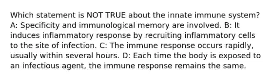 Which statement is NOT TRUE about the innate immune system? A: Specificity and immunological memory are involved. B: It induces inflammatory response by recruiting inflammatory cells to the site of infection. C: The immune response occurs rapidly, usually within several hours. D: Each time the body is exposed to an infectious agent, the immune response remains the same.