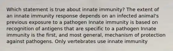 Which statement is true about innate immunity? The extent of an innate immunity response depends on an infected animal's previous exposure to a pathogen Innate immunity is based on recognition of antigens that are specific to a pathogen Innate immunity is the first, and most general, mechanism of protection against pathogens. Only vertebrates use innate immunity