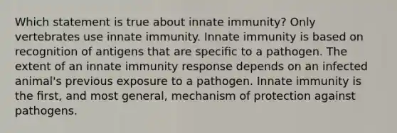 Which statement is true about innate immunity? Only vertebrates use innate immunity. Innate immunity is based on recognition of antigens that are speciﬁc to a pathogen. The extent of an innate immunity response depends on an infected animal's previous exposure to a pathogen. Innate immunity is the ﬁrst, and most general, mechanism of protection against pathogens.