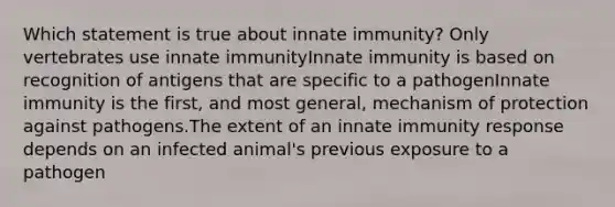 Which statement is true about innate immunity? Only vertebrates use innate immunityInnate immunity is based on recognition of antigens that are specific to a pathogenInnate immunity is the first, and most general, mechanism of protection against pathogens.The extent of an innate immunity response depends on an infected animal's previous exposure to a pathogen