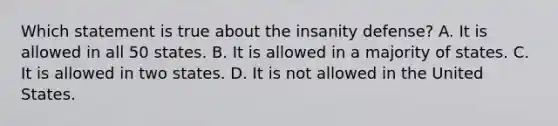 Which statement is true about the insanity defense? A. It is allowed in all 50 states. B. It is allowed in a majority of states. C. It is allowed in two states. D. It is not allowed in the United States.