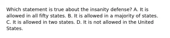 Which statement is true about the insanity defense? A. It is allowed in all fifty states. B. It is allowed in a majority of states. C. It is allowed in two states. D. It is not allowed in the United States.