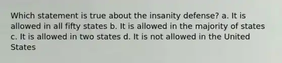 Which statement is true about the insanity defense? a. It is allowed in all fifty states b. It is allowed in the majority of states c. It is allowed in two states d. It is not allowed in the United States