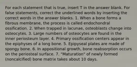 For each statement that is true, insert T in the answer blank. For false statements, correct the underlined words by inserting the correct words in the answer blanks. 1. When a bone forms a fibrous membrane, the process is called endochondral ossification. 2. When trapped in lacunae, osteoblasts change into osteocytes. 3. Large numbers of osteocytes are found in the inner periosteum layer. 4. Primary ossification centers appear in the epiphyses of a long bone. 5. Epipyseal plates are made of spongy bone. 6. In appositional growth, bone reabsorption occurs on the periosteal surface. 7. "Maturation" of newly formed (noncalcified) bone matrix takes about 10 days.