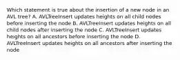 Which statement is true about the insertion of a new node in an AVL tree? A. AVLTreeInsert updates heights on all child nodes before inserting the node B. AVLTreeInsert updates heights on all child nodes after inserting the node C. AVLTreeInsert updates heights on all ancestors before inserting the node D. AVLTreeInsert updates heights on all ancestors after inserting the node