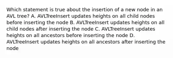 Which statement is true about the insertion of a new node in an AVL tree? A. AVLTreeInsert updates heights on all child nodes before inserting the node B. AVLTreeInsert updates heights on all child nodes after inserting the node C. AVLTreeInsert updates heights on all ancestors before inserting the node D. AVLTreeInsert updates heights on all ancestors after inserting the node