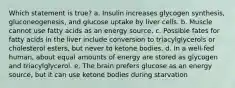 Which statement is true? a. Insulin increases glycogen synthesis, gluconeogenesis, and glucose uptake by liver cells. b. Muscle cannot use fatty acids as an energy source. c. Possible fates for fatty acids in the liver include conversion to triacylglycerols or cholesterol esters, but never to ketone bodies. d. In a well-fed human, about equal amounts of energy are stored as glycogen and triacylglycerol. e. The brain prefers glucose as an energy source, but it can use ketone bodies during starvation