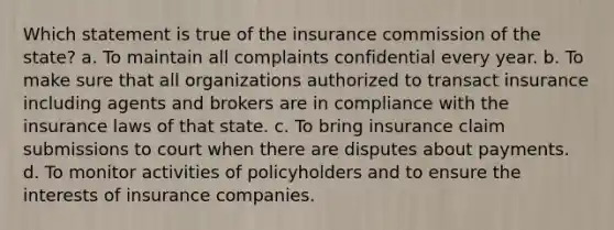 Which statement is true of the insurance commission of the state? a. To maintain all complaints confidential every year. b. To make sure that all organizations authorized to transact insurance including agents and brokers are in compliance with the insurance laws of that state. c. To bring insurance claim submissions to court when there are disputes about payments. d. To monitor activities of policyholders and to ensure the interests of insurance companies.