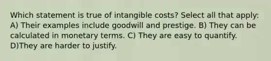 Which statement is true of intangible costs? Select all that apply: A) Their examples include goodwill and prestige. B) They can be calculated in monetary terms. C) They are easy to quantify. D)They are harder to justify.