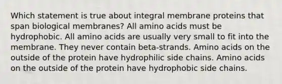 Which statement is true about integral membrane proteins that span biological membranes? All amino acids must be hydrophobic. All amino acids are usually very small to fit into the membrane. They never contain beta-strands. Amino acids on the outside of the protein have hydrophilic side chains. Amino acids on the outside of the protein have hydrophobic side chains.