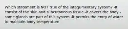 Which statement is NOT true of the integumentary system? -It consist of the skin and subcutaneous tissue -it covers the body -some glands are part of this system -it permits the entry of water to maintain body temperature