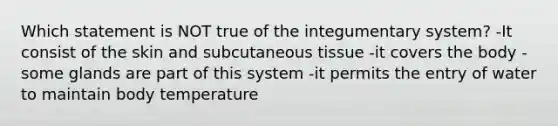 Which statement is NOT true of the integumentary system? -It consist of the skin and subcutaneous tissue -it covers the body -some glands are part of this system -it permits the entry of water to maintain body temperature