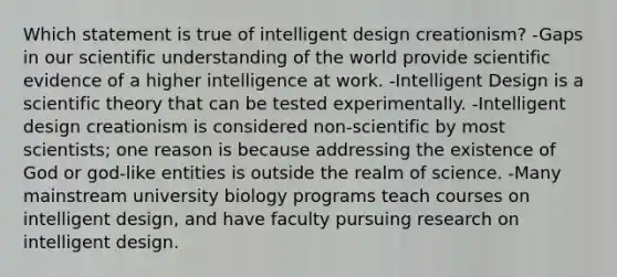 Which statement is true of intelligent design creationism? -Gaps in our scientific understanding of the world provide scientific evidence of a higher intelligence at work. -Intelligent Design is a scientific theory that can be tested experimentally. -Intelligent design creationism is considered non-scientific by most scientists; one reason is because addressing the existence of God or god-like entities is outside the realm of science. -Many mainstream university biology programs teach courses on intelligent design, and have faculty pursuing research on intelligent design.