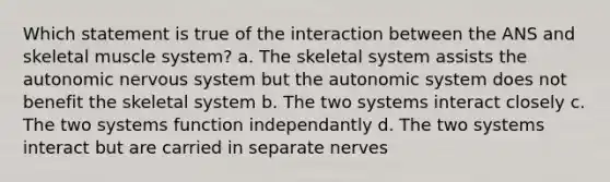 Which statement is true of the interaction between the ANS and skeletal muscle system? a. The skeletal system assists the autonomic nervous system but the autonomic system does not benefit the skeletal system b. The two systems interact closely c. The two systems function independantly d. The two systems interact but are carried in separate nerves