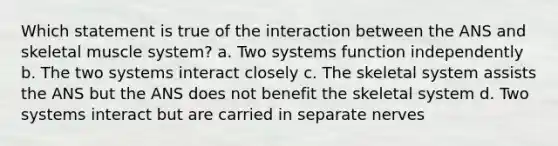 Which statement is true of the interaction between the ANS and skeletal muscle system? a. Two systems function independently b. The two systems interact closely c. The skeletal system assists the ANS but the ANS does not benefit the skeletal system d. Two systems interact but are carried in separate nerves