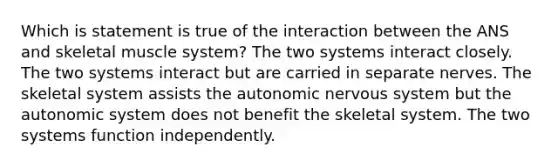 Which is statement is true of the interaction between the ANS and skeletal muscle system? The two systems interact closely. The two systems interact but are carried in separate nerves. The skeletal system assists the autonomic nervous system but the autonomic system does not benefit the skeletal system. The two systems function independently.