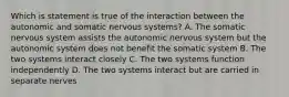 Which is statement is true of the interaction between the autonomic and somatic nervous systems? A. The somatic nervous system assists the autonomic nervous system but the autonomic system does not benefit the somatic system B. The two systems interact closely C. The two systems function independently D. The two systems interact but are carried in separate nerves