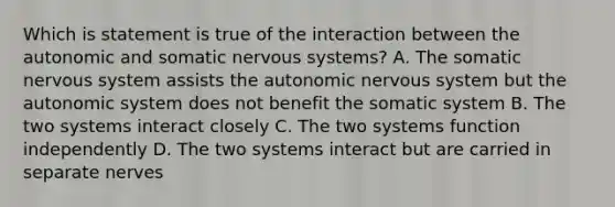 Which is statement is true of the interaction between the autonomic and somatic nervous systems? A. The somatic nervous system assists the autonomic nervous system but the autonomic system does not benefit the somatic system B. The two systems interact closely C. The two systems function independently D. The two systems interact but are carried in separate nerves