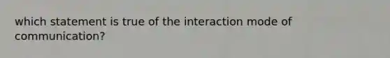 which statement is true of the interaction mode of communication?