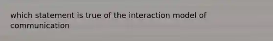 which statement is true of the interaction model of communication