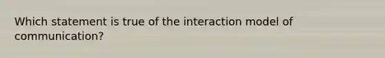 Which statement is true of the interaction model of communication?