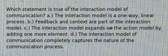 Which statement is true of the interaction model of communication? a.) The interaction model is a one-way, linear process. b.) Feedback and context are part of the interaction model. c.) The interaction model expands on the action model by adding one more element. d.) The interaction model of communication completely captures the nature of the communication process.