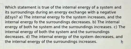 Which statement is true of the internal energy of a system and its surroundings during an energy exchange with a negative ΔEsys? a) The internal energy fo the system increases, and the internal energy fo the surroundings decreases. b) The internal energy of both he system and the surroundings increases. c) The internal energy of both the system and the surroundings decreases. d) The internal energy of the system decreases, and the internal energy of the surroundings increases.