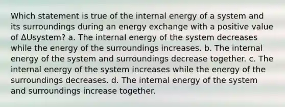 Which statement is true of the internal energy of a system and its surroundings during an energy exchange with a positive value of ΔUsystem? a. The internal energy of the system decreases while the energy of the surroundings increases. b. The internal energy of the system and surroundings decrease together. c. The internal energy of the system increases while the energy of the surroundings decreases. d. The internal energy of the system and surroundings increase together.