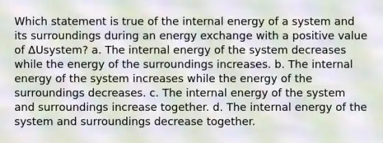 Which statement is true of the internal energy of a system and its surroundings during an energy exchange with a positive value of ΔUsystem? a. The internal energy of the system decreases while the energy of the surroundings increases. b. The internal energy of the system increases while the energy of the surroundings decreases. c. The internal energy of the system and surroundings increase together. d. The internal energy of the system and surroundings decrease together.