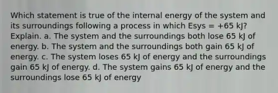 Which statement is true of the internal energy of the system and its surroundings following a process in which Esys = +65 kJ? Explain. a. The system and the surroundings both lose 65 kJ of energy. b. The system and the surroundings both gain 65 kJ of energy. c. The system loses 65 kJ of energy and the surroundings gain 65 kJ of energy. d. The system gains 65 kJ of energy and the surroundings lose 65 kJ of energy