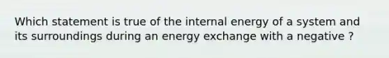 Which statement is true of the internal energy of a system and its surroundings during an energy exchange with a negative ?