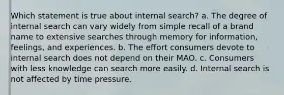 Which statement is true about internal search? a. The degree of internal search can vary widely from simple recall of a brand name to extensive searches through memory for information, feelings, and experiences. b. The effort consumers devote to internal search does not depend on their MAO. c. Consumers with less knowledge can search more easily. d. Internal search is not affected by time pressure.