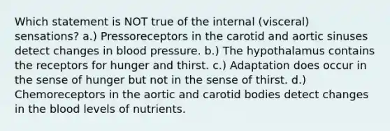 Which statement is NOT true of the internal (visceral) sensations? a.) Pressoreceptors in the carotid and aortic sinuses detect changes in blood pressure. b.) The hypothalamus contains the receptors for hunger and thirst. c.) Adaptation does occur in the sense of hunger but not in the sense of thirst. d.) Chemoreceptors in the aortic and carotid bodies detect changes in the blood levels of nutrients.