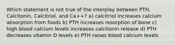 Which statement is not true of the interplay between PTH, Calcitonin, Calcitriol, and Ca++? a) calcitriol increases calcium absorption from foods b) PTH increases resorption of bone c) high blood calcium levels increases calcitonin release d) PTH decreases vitamin D levels e) PTH raises blood calcium levels