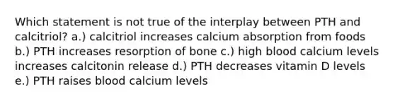 Which statement is not true of the interplay between PTH and calcitriol? a.) calcitriol increases calcium absorption from foods b.) PTH increases resorption of bone c.) high blood calcium levels increases calcitonin release d.) PTH decreases vitamin D levels e.) PTH raises blood calcium levels