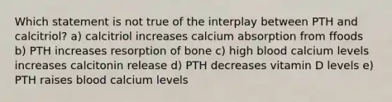 Which statement is not true of the interplay between PTH and calcitriol? a) calcitriol increases calcium absorption from ffoods b) PTH increases resorption of bone c) high blood calcium levels increases calcitonin release d) PTH decreases vitamin D levels e) PTH raises blood calcium levels