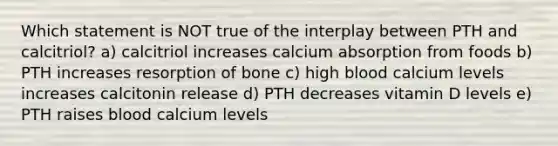 Which statement is NOT true of the interplay between PTH and calcitriol? a) calcitriol increases calcium absorption from foods b) PTH increases resorption of bone c) high blood calcium levels increases calcitonin release d) PTH decreases vitamin D levels e) PTH raises blood calcium levels