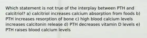 Which statement is not true of the interplay between PTH and calcitriol? a) calcitriol increases calcium absorption from foods b) PTH increases resorption of bone c) high blood calcium levels increases calcitonin release d) PTH decreases vitamin D levels e) PTH raises blood calcium levels