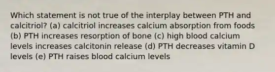 Which statement is not true of the interplay between PTH and calcitriol? (a) calcitriol increases calcium absorption from foods (b) PTH increases resorption of bone (c) high blood calcium levels increases calcitonin release (d) PTH decreases vitamin D levels (e) PTH raises blood calcium levels