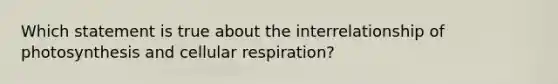 Which statement is true about the interrelationship of photosynthesis and cellular respiration?